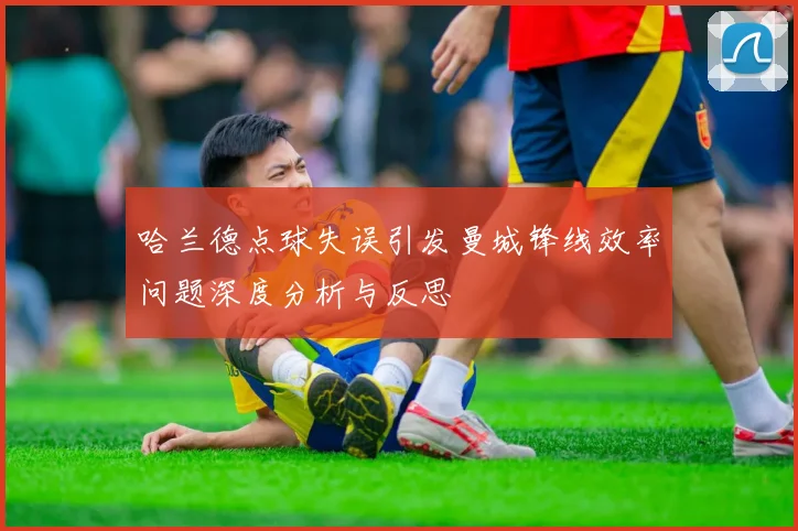 哈兰德点球失误引发曼城锋线效率问题深度分析与反思