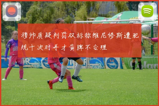 穆帅质疑判罚双标称维尼修斯遭犯规十次对手才黄牌不合理